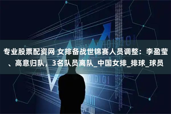 专业股票配资网 女排备战世锦赛人员调整：李盈莹、高意归队，3名队员离队_中国女排_排球_球员