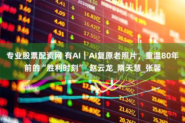 专业股票配资网 有AI｜AI复原老照片，重温80年前的“胜利时刻”_赵云龙_隋天慧_张馨