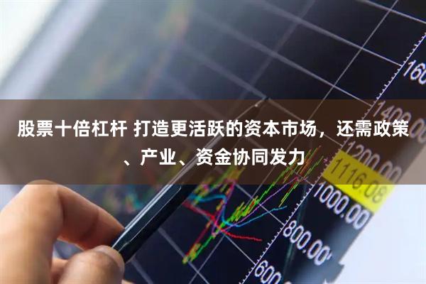 股票十倍杠杆 打造更活跃的资本市场，还需政策、产业、资金协同发力