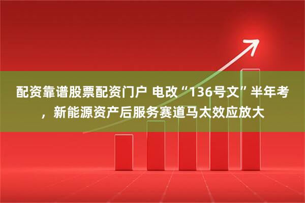 配资靠谱股票配资门户 电改“136号文”半年考，新能源资产后服务赛道马太效应放大