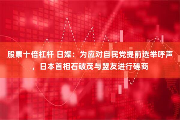 股票十倍杠杆 日媒：为应对自民党提前选举呼声，日本首相石破茂与盟友进行磋商
