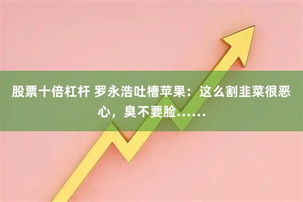 股票十倍杠杆 罗永浩吐槽苹果：这么割韭菜很恶心，臭不要脸……