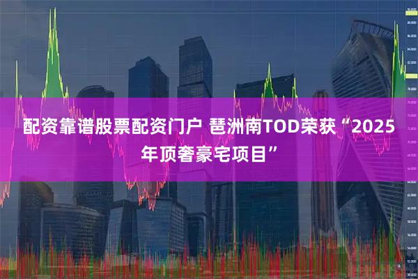 配资靠谱股票配资门户 琶洲南TOD荣获“2025年顶奢豪宅项目”