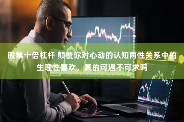 股票十倍杠杆 颠覆你对心动的认知两性关系中的生理性喜欢，真的可遇不可求吗