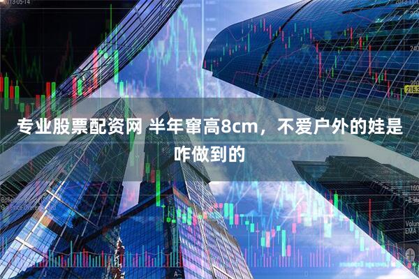 专业股票配资网 半年窜高8cm，不爱户外的娃是咋做到的