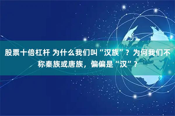 股票十倍杠杆 为什么我们叫“汉族”？为何我们不称秦族或唐族，偏偏是“汉”？