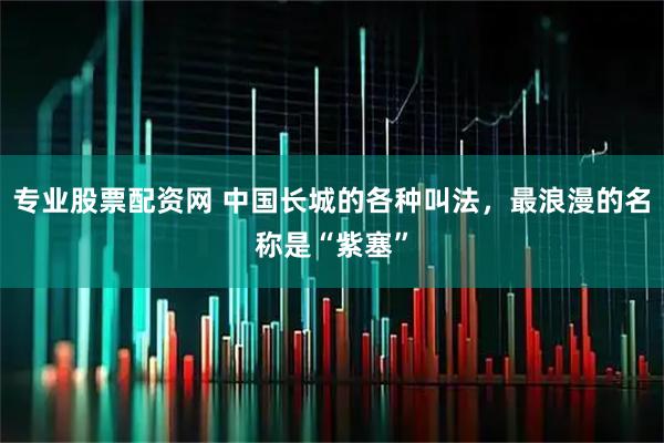 专业股票配资网 中国长城的各种叫法，最浪漫的名称是“紫塞”