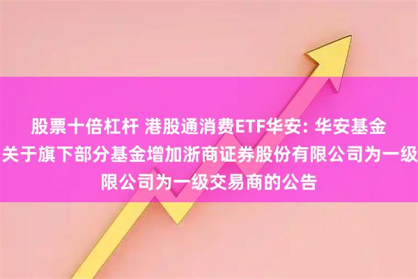 股票十倍杠杆 港股通消费ETF华安: 华安基金管理有限公司关于旗下部分基金增加浙商证券股份有限公司为一级交易商的公告