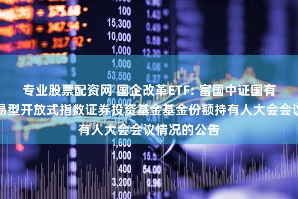专业股票配资网 国企改革ETF: 富国中证国有企业改革交易型开放式指数证券投资基金基金份额持有人大会会议情况的公告