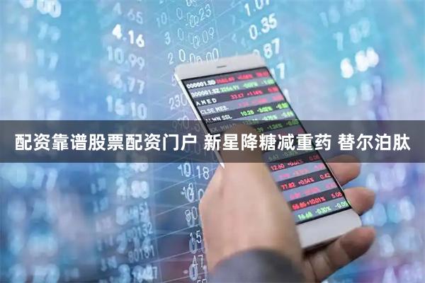 配资靠谱股票配资门户 新星降糖减重药 替尔泊肽