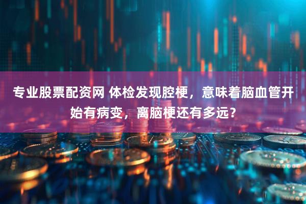 专业股票配资网 体检发现腔梗，意味着脑血管开始有病变，离脑梗还有多远？