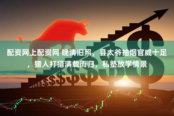 配资网上配资网 晚清旧照，县太爷抽烟官威十足，猎人打猎满载而归，私塾放学情景
