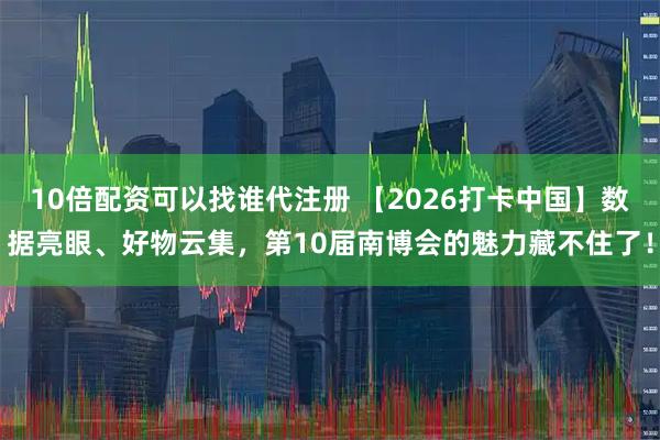 10倍配资可以找谁代注册 【2026打卡中国】数据亮眼、好物云集，第10届南博会的魅力藏不住了！